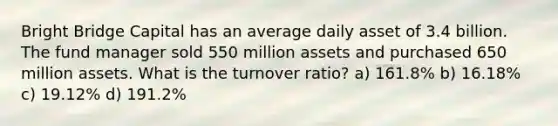 Bright Bridge Capital has an average daily asset of 3.4 billion. The fund manager sold 550 million assets and purchased 650 million assets. What is the turnover ratio? a) 161.8% b) 16.18% c) 19.12% d) 191.2%