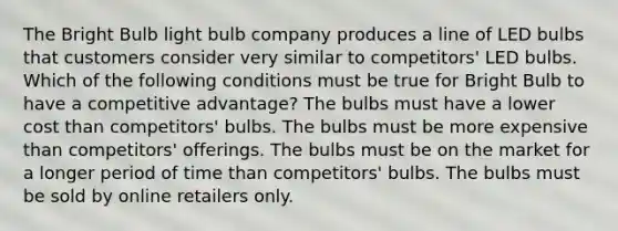 The Bright Bulb light bulb company produces a line of LED bulbs that customers consider very similar to competitors' LED bulbs. Which of the following conditions must be true for Bright Bulb to have a competitive advantage? The bulbs must have a lower cost than competitors' bulbs. The bulbs must be more expensive than competitors' offerings. The bulbs must be on the market for a longer period of time than competitors' bulbs. The bulbs must be sold by online retailers only.