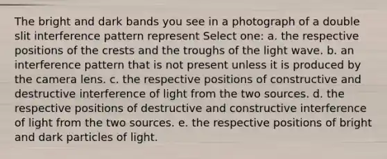 The bright and dark bands you see in a photograph of a double slit interference pattern represent Select one: a. the respective positions of the crests and the troughs of the light wave. b. an interference pattern that is not present unless it is produced by the camera lens. c. the respective positions of constructive and destructive interference of light from the two sources. d. the respective positions of destructive and constructive interference of light from the two sources. e. the respective positions of bright and dark particles of light.