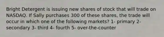 Bright Detergent is issuing new shares of stock that will trade on NASDAQ. If Sally purchases 300 of these shares, the trade will occur in which one of the following markets? 1- primary 2- secondary 3- third 4- fourth 5- over-the-counter