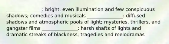 _______________: bright, even illumination and few conspicuous shadows; comedies and musicals _______________: diffused shadows and atmospheric pools of light; mysteries, thrillers, and gangster films _______________: harsh shafts of lights and dramatic streaks of blackness; tragedies and melodramas