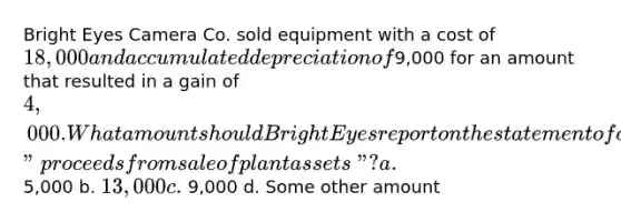 Bright Eyes Camera Co. sold equipment with a cost of 18,000 and accumulated depreciation of9,000 for an amount that resulted in a gain of 4,000. What amount should Bright Eyes report on the statement of cash flows as "proceeds from sale of plant assets"? a. 5,000 b. 13,000 c. 9,000 d. Some other amount