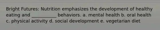 Bright Futures: Nutrition emphasizes the development of healthy eating and ___________ behaviors. a. mental health b. oral health c. physical activity d. social development e. vegetarian diet