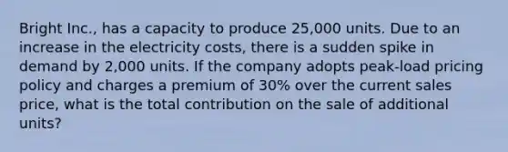 Bright Inc., has a capacity to produce 25,000 units. Due to an increase in the electricity costs, there is a sudden spike in demand by 2,000 units. If the company adopts peak-load pricing policy and charges a premium of 30% over the current sales price, what is the total contribution on the sale of additional units?