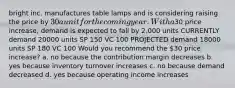 bright inc. manufactures table lamps and is considering raising the price by 30 a unit for the coming year. With a30 price increase, demand is expected to fall by 2,000 units CURRENTLY demand 20000 units SP 150 VC 100 PROJECTED demand 18000 units SP 180 VC 100 Would you recommend the 30 price increase? a. no because the contribution margin decreases b. yes because inventory turnover increases c. no because demand decreased d. yes because operating income increases