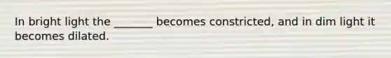 In bright light the _______ becomes constricted, and in dim light it becomes dilated.