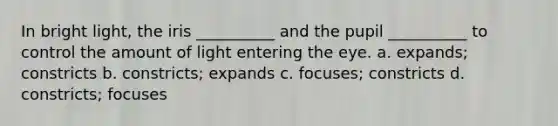 In bright light, the iris __________ and the pupil __________ to control the amount of light entering the eye. a. expands; constricts b. constricts; expands c. focuses; constricts d. constricts; focuses