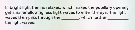 In bright light the iris relaxes, which makes the pupillary opening get smaller allowing less light waves to enter the eye. The light waves then pass through the _________, which further ___________ the light waves.