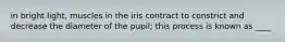 in bright light, muscles in the iris contract to constrict and decrease the diameter of the pupil; this process is known as ____