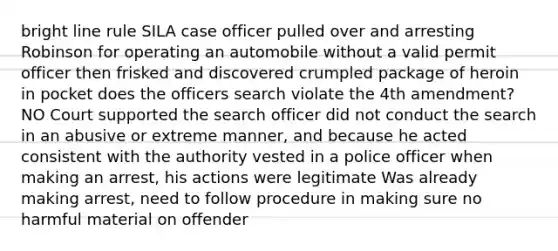 bright line rule SILA case officer pulled over and arresting Robinson for operating an automobile without a valid permit officer then frisked and discovered crumpled package of heroin in pocket does the officers search violate the 4th amendment? NO Court supported the search officer did not conduct the search in an abusive or extreme manner, and because he acted consistent with the authority vested in a police officer when making an arrest, his actions were legitimate Was already making arrest, need to follow procedure in making sure no harmful material on offender