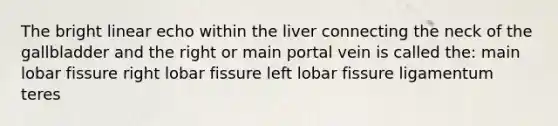 The bright linear echo within the liver connecting the neck of the gallbladder and the right or main portal vein is called the: main lobar fissure right lobar fissure left lobar fissure ligamentum teres