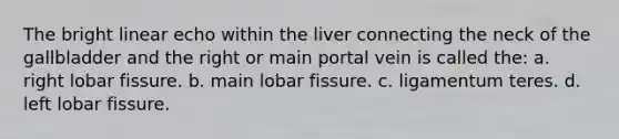 The bright linear echo within the liver connecting the neck of the gallbladder and the right or main portal vein is called the: a. right lobar fissure. b. main lobar fissure. c. ligamentum teres. d. left lobar fissure.