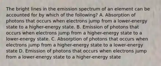 The bright lines in the emission spectrum of an element can be accounted for by which of the following? A. Absorption of photons that occurs when electrons jump from a lower-energy state to a higher-energy state. B. Emission of photons that occurs when electrons jump from a higher-energy state to a lower-energy state. C. Absorption of photons that occurs when electrons jump from a higher-energy state to a lower-energy state D. Emission of photons that occurs when electrons jump from a lower-energy state to a higher-energy state