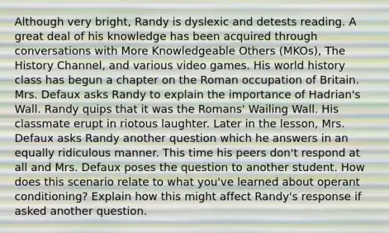 Although very bright, Randy is dyslexic and detests reading. A great deal of his knowledge has been acquired through conversations with More Knowledgeable Others (MKOs), The History Channel, and various video games. His world history class has begun a chapter on the Roman occupation of Britain. Mrs. Defaux asks Randy to explain the importance of Hadrian's Wall. Randy quips that it was the Romans' Wailing Wall. His classmate erupt in riotous laughter. Later in the lesson, Mrs. Defaux asks Randy another question which he answers in an equally ridiculous manner. This time his peers don't respond at all and Mrs. Defaux poses the question to another student. How does this scenario relate to what you've learned about operant conditioning? Explain how this might affect Randy's response if asked another question.