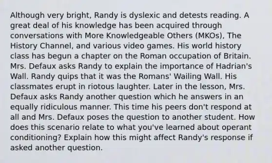 Although very bright, Randy is dyslexic and detests reading. A great deal of his knowledge has been acquired through conversations with More Knowledgeable Others (MKOs), The History Channel, and various video games. His world history class has begun a chapter on the Roman occupation of Britain. Mrs. Defaux asks Randy to explain the importance of Hadrian's Wall. Randy quips that it was the Romans' Wailing Wall. His classmates erupt in riotous laughter. Later in the lesson, Mrs. Defaux asks Randy another question which he answers in an equally ridiculous manner. This time his peers don't respond at all and Mrs. Defaux poses the question to another student. How does this scenario relate to what you've learned about operant conditioning? Explain how this might affect Randy's response if asked another question.