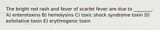 The bright red rash and fever of scarlet fever are due to ________. A) enterotoxins B) hemolysins C) toxic shock syndrome toxin D) exfoliative toxin E) erythrogenic toxin