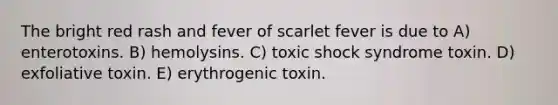 The bright red rash and fever of scarlet fever is due to A) enterotoxins. B) hemolysins. C) toxic shock syndrome toxin. D) exfoliative toxin. E) erythrogenic toxin.