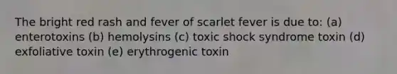 The bright red rash and fever of scarlet fever is due to: (a) enterotoxins (b) hemolysins (c) toxic shock syndrome toxin (d) exfoliative toxin (e) erythrogenic toxin