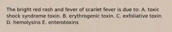 The bright red rash and fever of scarlet fever is due to: A. toxic shock syndrome toxin. B. erythrogenic toxin. C. exfoliative toxin D. hemolysins E. enterotoxins