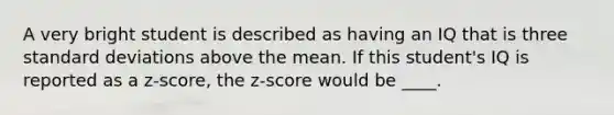 A very bright student is described as having an IQ that is three standard deviations above the mean. If this student's IQ is reported as a z-score, the z-score would be ____.