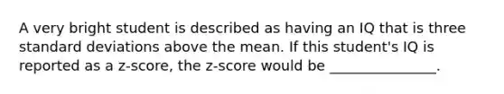 A very bright student is described as having an IQ that is three standard deviations above the mean. If this student's IQ is reported as a z-score, the z-score would be _______________.