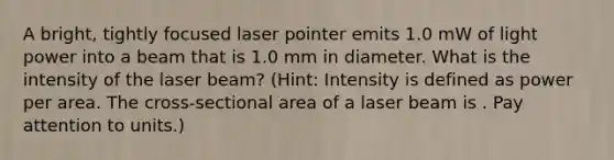 A bright, tightly focused laser pointer emits 1.0 mW of light power into a beam that is 1.0 mm in diameter. What is the intensity of the laser beam? (Hint: Intensity is defined as power per area. The cross-sectional area of a laser beam is . Pay attention to units.)