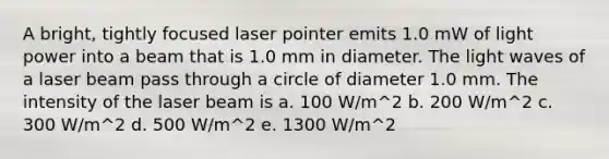 A bright, tightly focused laser pointer emits 1.0 mW of light power into a beam that is 1.0 mm in diameter. The light waves of a laser beam pass through a circle of diameter 1.0 mm. The intensity of the laser beam is a. 100 W/m^2 b. 200 W/m^2 c. 300 W/m^2 d. 500 W/m^2 e. 1300 W/m^2