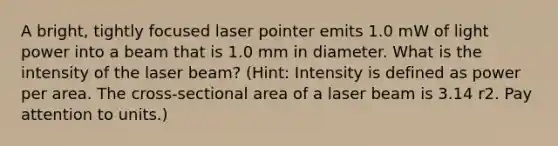 A bright, tightly focused laser pointer emits 1.0 mW of light power into a beam that is 1.0 mm in diameter. What is the intensity of the laser beam? (Hint: Intensity is defined as power per area. The cross-sectional area of a laser beam is 3.14 r2. Pay attention to units.)