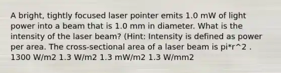 A bright, tightly focused laser pointer emits 1.0 mW of light power into a beam that is 1.0 mm in diameter. What is the intensity of the laser beam? (Hint: Intensity is defined as power per area. The cross-sectional area of a laser beam is pi*r^2 . 1300 W/m2 1.3 W/m2 1.3 mW/m2 1.3 W/mm2