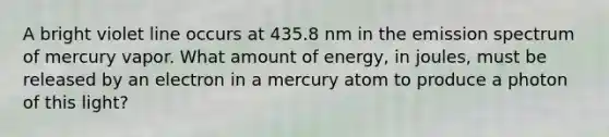 A bright violet line occurs at 435.8 nm in the emission spectrum of mercury vapor. What amount of energy, in joules, must be released by an electron in a mercury atom to produce a photon of this light?