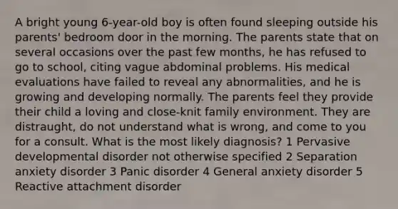 A bright young 6-year-old boy is often found sleeping outside his parents' bedroom door in the morning. The parents state that on several occasions over the past few months, he has refused to go to school, citing vague abdominal problems. His medical evaluations have failed to reveal any abnormalities, and he is growing and developing normally. The parents feel they provide their child a loving and close-knit family environment. They are distraught, do not understand what is wrong, and come to you for a consult. What is the most likely diagnosis? 1 Pervasive developmental disorder not otherwise specified 2 Separation anxiety disorder 3 Panic disorder 4 General anxiety disorder 5 Reactive attachment disorder