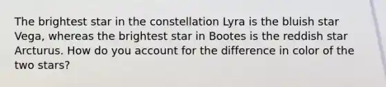 The brightest star in the constellation Lyra is the bluish star Vega, whereas the brightest star in Bootes is the reddish star Arcturus. How do you account for the difference in color of the two stars?