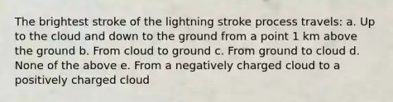 The brightest stroke of the lightning stroke process travels: a. Up to the cloud and down to the ground from a point 1 km above the ground b. From cloud to ground c. From ground to cloud d. None of the above e. From a negatively charged cloud to a positively charged cloud