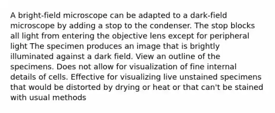 A bright-field microscope can be adapted to a dark-field microscope by adding a stop to the condenser. The stop blocks all light from entering the objective lens except for peripheral light The specimen produces an image that is brightly illuminated against a dark field. View an outline of the specimens. Does not allow for visualization of fine internal details of cells. Effective for visualizing live unstained specimens that would be distorted by drying or heat or that can't be stained with usual methods