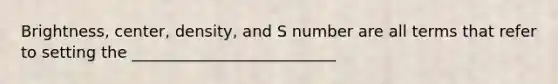 Brightness, center, density, and S number are all terms that refer to setting the __________________________