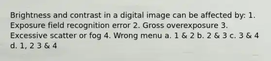 Brightness and contrast in a digital image can be affected by: 1. Exposure field recognition error 2. Gross overexposure 3. Excessive scatter or fog 4. Wrong menu a. 1 & 2 b. 2 & 3 c. 3 & 4 d. 1, 2 3 & 4