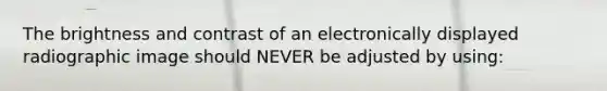The brightness and contrast of an electronically displayed radiographic image should NEVER be adjusted by using:
