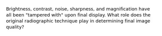 Brightness, contrast, noise, sharpness, and magnification have all been "tampered with" upon final display. What role does the original radiographic technique play in determining final image quality?