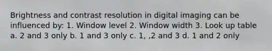 Brightness and contrast resolution in digital imaging can be influenced by: 1. Window level 2. Window width 3. Look up table a. 2 and 3 only b. 1 and 3 only c. 1, ,2 and 3 d. 1 and 2 only