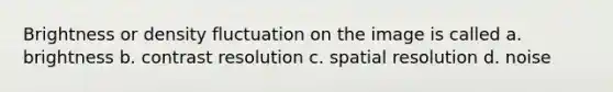 Brightness or density fluctuation on the image is called a. brightness b. contrast resolution c. spatial resolution d. noise