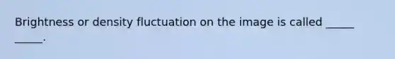 Brightness or density fluctuation on the image is called _____ _____.