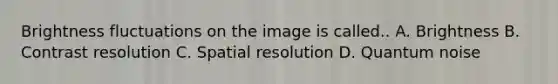 Brightness fluctuations on the image is called.. A. Brightness B. Contrast resolution C. Spatial resolution D. Quantum noise