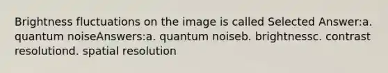 Brightness fluctuations on the image is called Selected Answer:a. quantum noiseAnswers:a. quantum noiseb. brightnessc. contrast resolutiond. spatial resolution