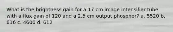 What is the brightness gain for a 17 cm image intensifier tube with a flux gain of 120 and a 2.5 cm output phosphor? a. 5520 b. 816 c. 4600 d. 612