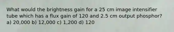 What would the brightness gain for a 25 cm image intensifier tube which has a flux gain of 120 and 2.5 cm output phosphor? a) 20,000 b) 12,000 c) 1,200 d) 120