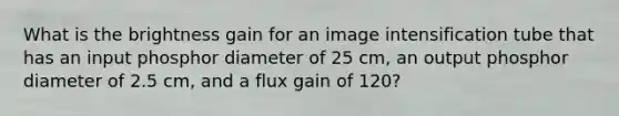 What is the brightness gain for an image intensification tube that has an input phosphor diameter of 25 cm, an output phosphor diameter of 2.5 cm, and a flux gain of 120?