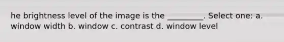 he brightness level of the image is the _________. Select one: a. window width b. window c. contrast d. window level