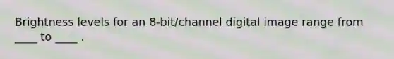 Brightness levels for an 8-bit/channel digital image range from ____ to ____ .
