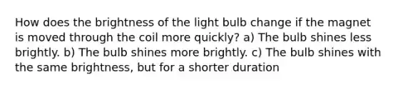 How does the brightness of the light bulb change if the magnet is moved through the coil more quickly? a) The bulb shines less brightly. b) The bulb shines more brightly. c) The bulb shines with the same brightness, but for a shorter duration