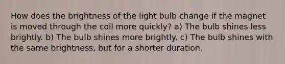 How does the brightness of the light bulb change if the magnet is moved through the coil more quickly? a) The bulb shines less brightly. b) The bulb shines more brightly. c) The bulb shines with the same brightness, but for a shorter duration.